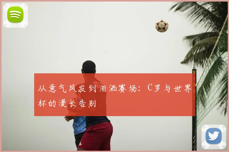 从意气风发到泪洒赛场：C罗与世界杯的漫长告别