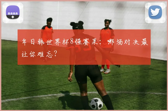 年日韩世界杯8强赛果：哪场对决最让你难忘？