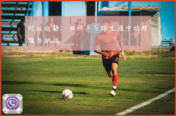 对话赵静：回顾乒乓球生涯中的辉煌与挑战