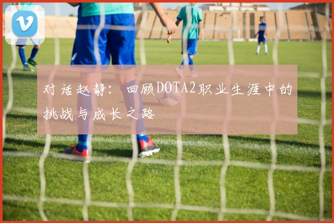 对话赵静：回顾DOTA2职业生涯中的挑战与成长之路