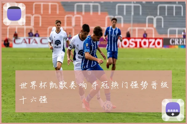 世界杯凯歌奏响 夺冠热门强势晋级十六强