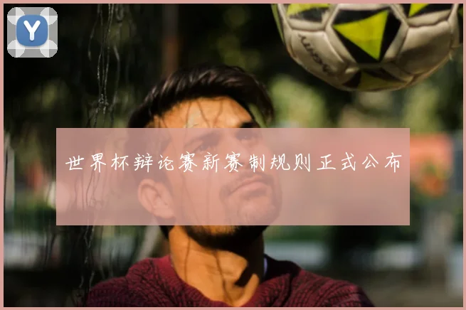 世界杯辩论赛新赛制规则正式公布