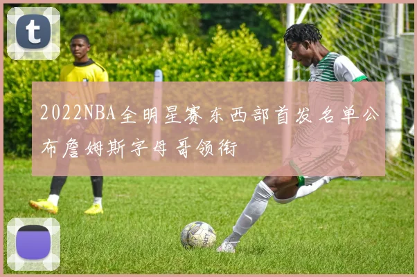 2022NBA全明星赛东西部首发名单公布詹姆斯字母哥领衔