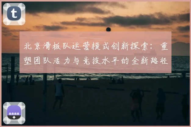 北京滑板队运营模式创新探索:重塑团队活力与竞技水平的全新路径