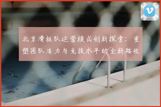 北京滑板队运营模式创新探索:重塑团队活力与竞技水平的全新路径