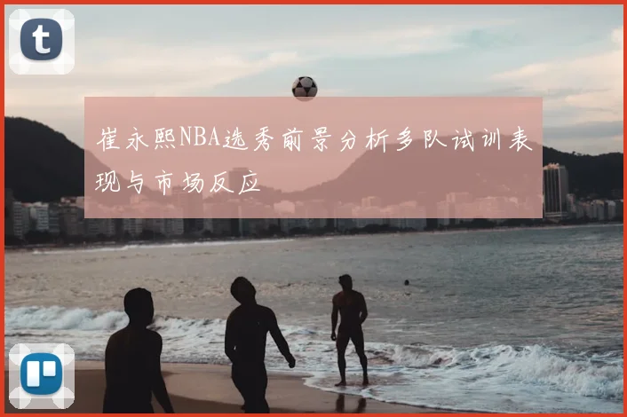 崔永熙NBA选秀前景分析多队试训表现与市场反应
