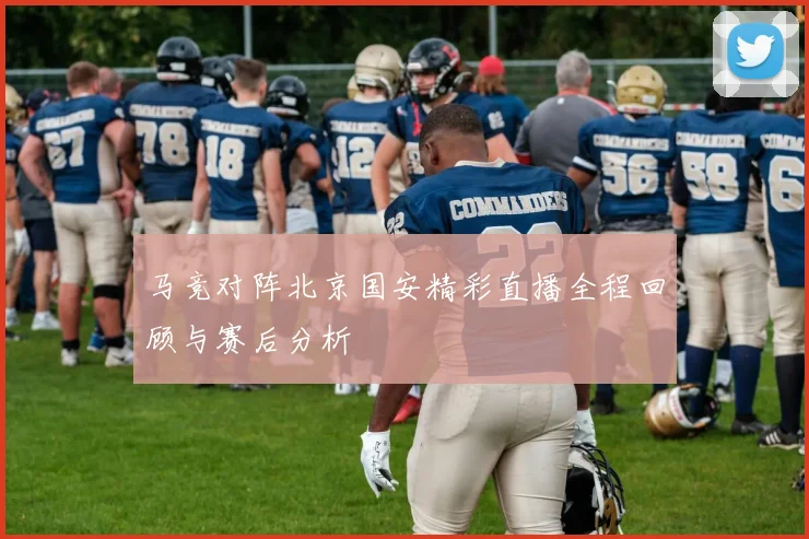 马竞对阵北京国安精彩直播全程回顾与赛后分析