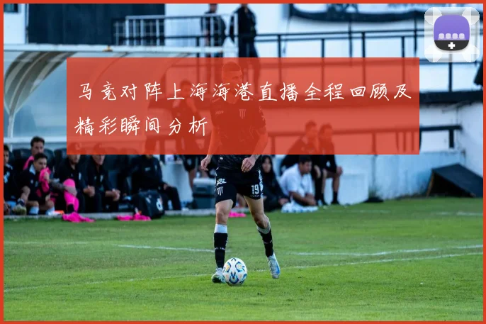 马竞对阵上海海港直播全程回顾及精彩瞬间分析