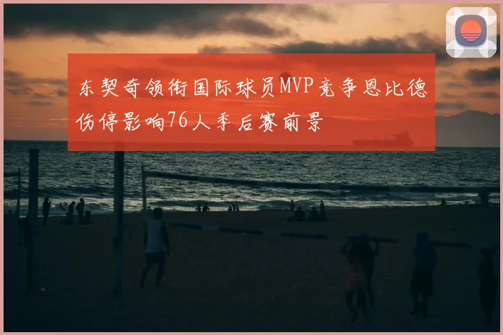 东契奇领衔国际球员MVP竞争恩比德伤停影响76人季后赛前景