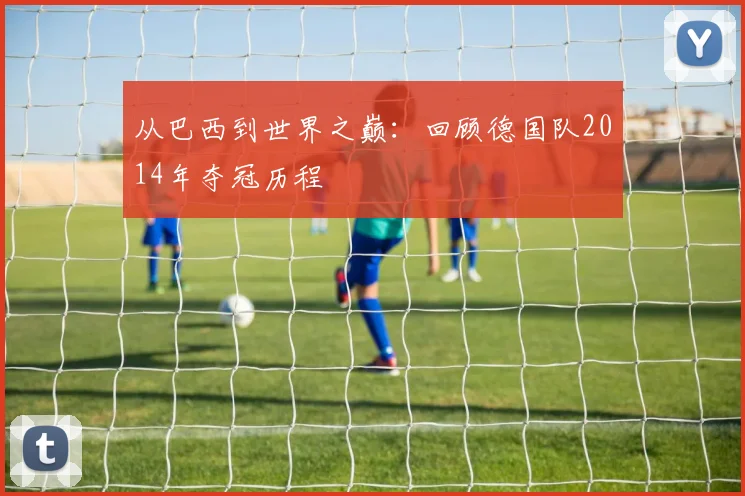 从巴西到世界之巅：回顾德国队2014年夺冠历程