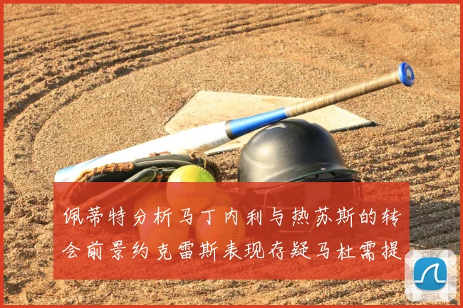 佩蒂特分析马丁内利与热苏斯的转会前景约克雷斯表现存疑马杜需提升才能留队
