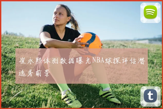 崔永熙体测数据曝光NBA球探评估潜选秀前景