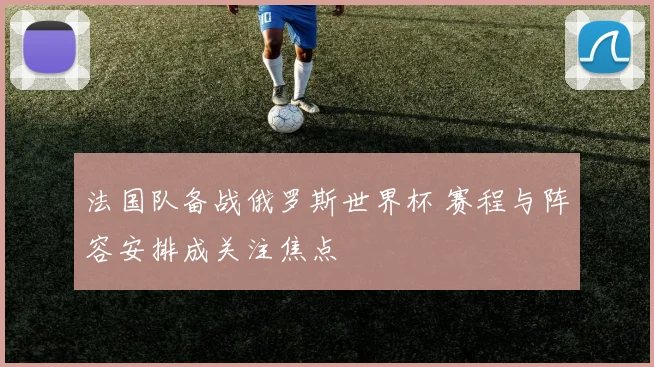 法国队备战俄罗斯世界杯 赛程与阵容安排成关注焦点
