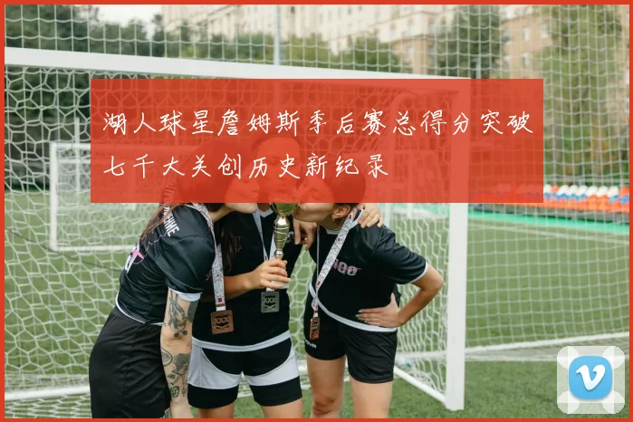 湖人球星詹姆斯季后赛总得分突破七千大关创历史新纪录