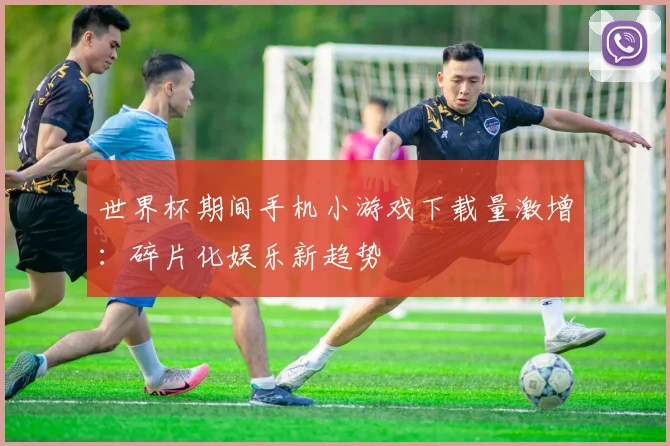 世界杯期间手机小游戏下载量激增:碎片化娱乐新趋势