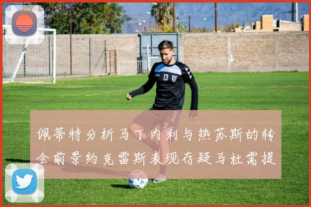 佩蒂特分析马丁内利与热苏斯的转会前景约克雷斯表现存疑马杜需提升才能留队