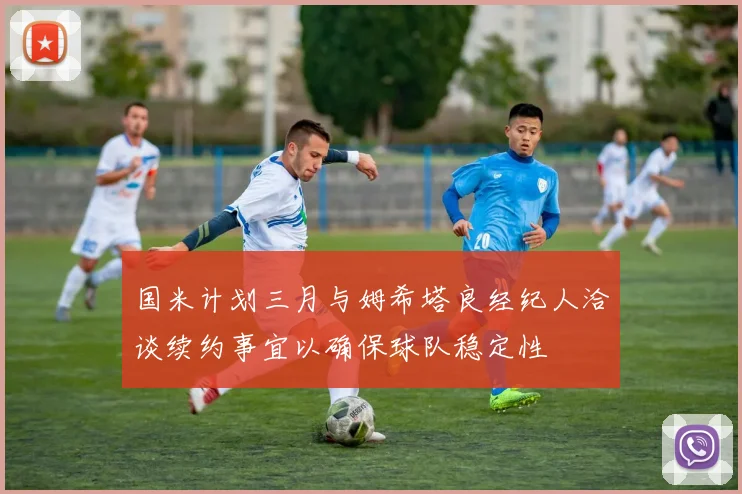 国米计划三月与姆希塔良经纪人洽谈续约事宜以确保球队稳定性