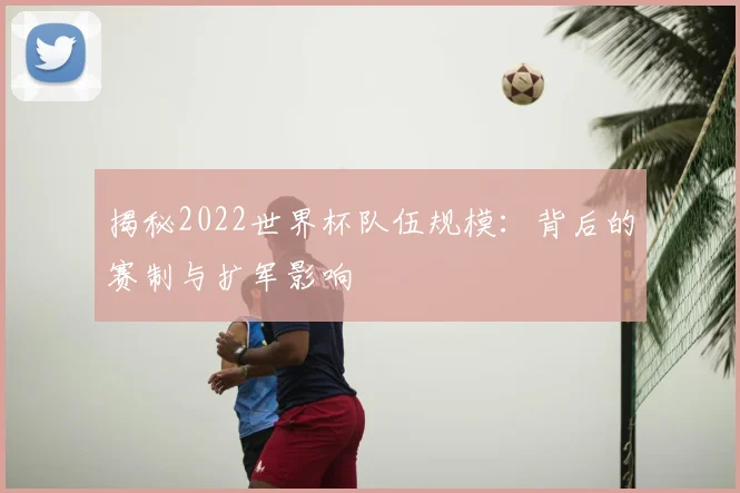 揭秘2022世界杯队伍规模:背后的赛制与扩军影响