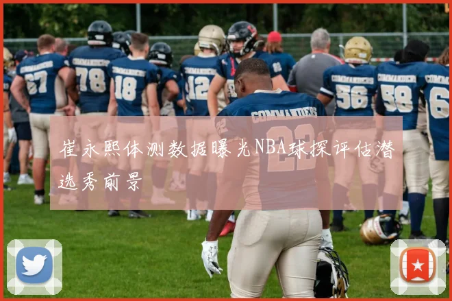 崔永熙体测数据曝光NBA球探评估潜选秀前景