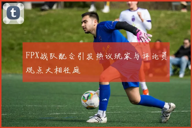 FPX战队配合引发热议玩家与评论员观点大相径庭