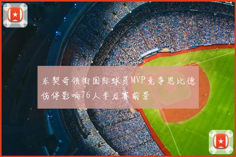 东契奇领衔国际球员MVP竞争恩比德伤停影响76人季后赛前景