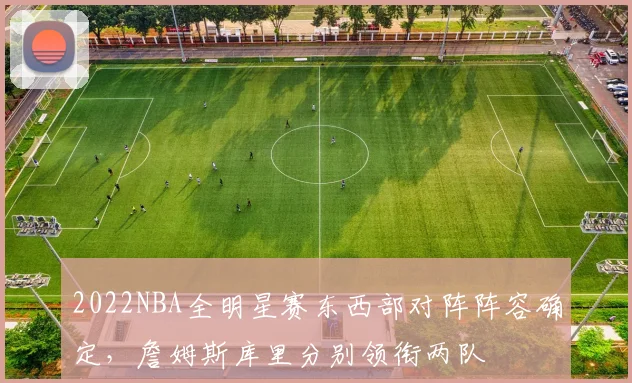2022NBA全明星赛东西部对阵阵容确定，詹姆斯库里分别领衔两队